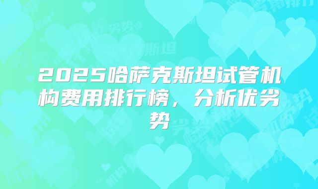2025哈萨克斯坦试管机构费用排行榜，分析优劣势