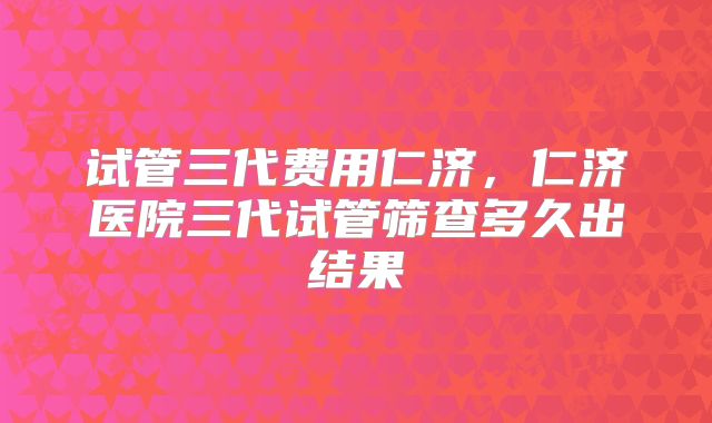 试管三代费用仁济，仁济医院三代试管筛查多久出结果