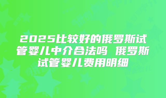 2025比较好的俄罗斯试管婴儿中介合法吗 俄罗斯试管婴儿费用明细