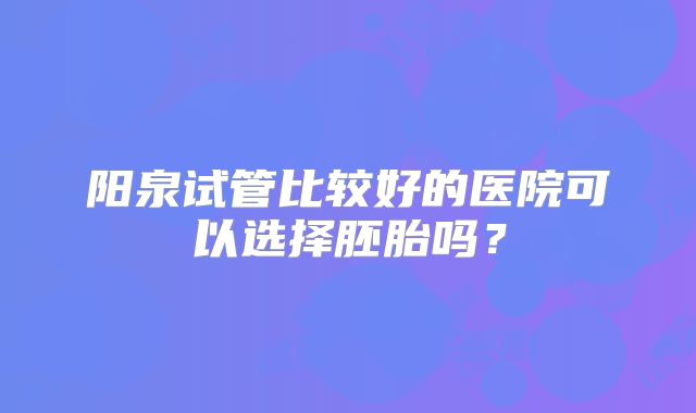 阳泉试管比较好的医院可以选择胚胎吗？