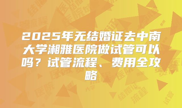 2025年无结婚证去中南大学湘雅医院做试管可以吗？试管流程、费用全攻略