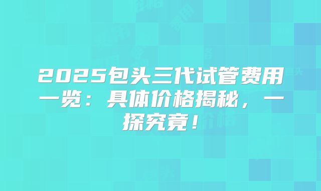 2025包头三代试管费用一览：具体价格揭秘，一探究竟！