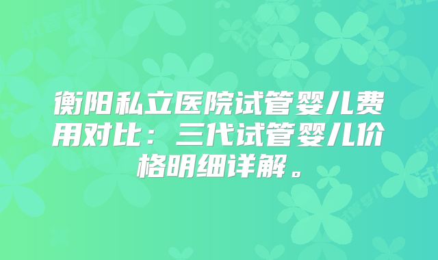 衡阳私立医院试管婴儿费用对比:三代试管婴儿价格明细详解。
