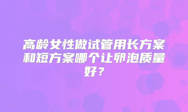 高龄女性做试管用长方案和短方案哪个让卵泡质量好？