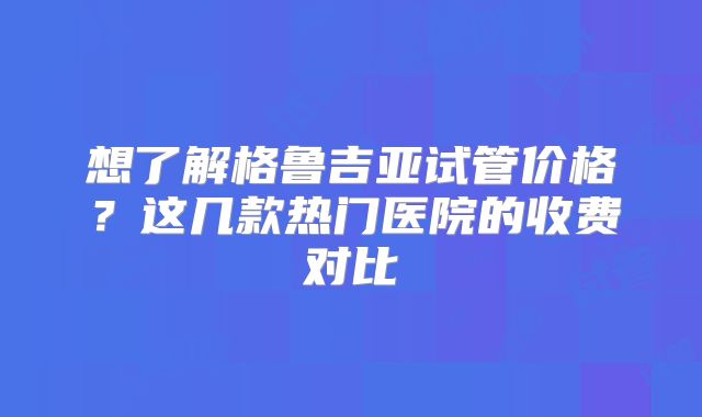 想了解格鲁吉亚试管价格？这几款热门医院的收费对比