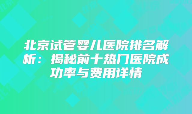 北京试管婴儿医院排名解析：揭秘前十热门医院成功率与费用详情
