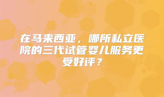 在马来西亚,哪所私立医院的三代试管婴儿服务更受好评?