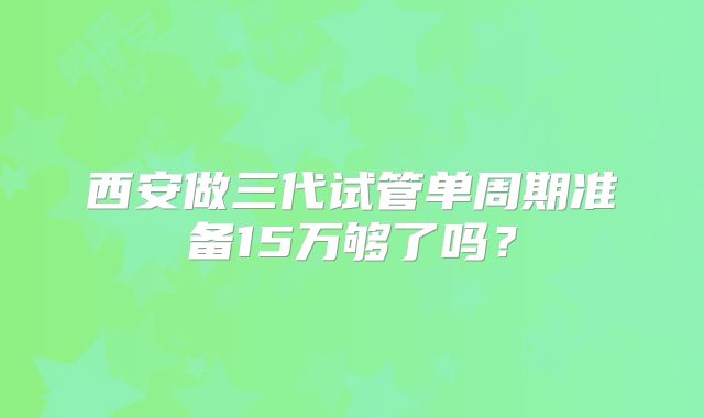 西安做三代试管单周期准备15万够了吗？