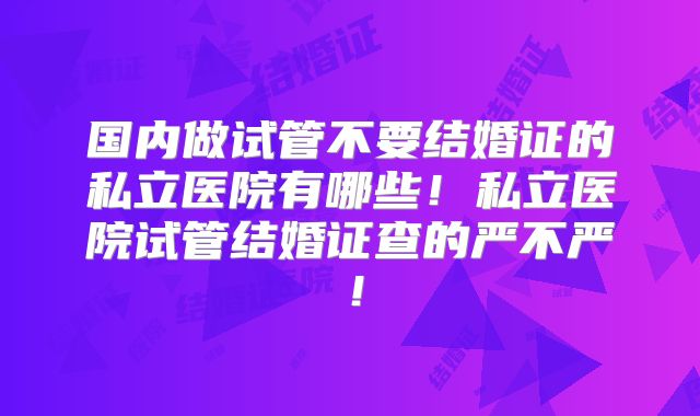 国内做试管不要结婚证的私立医院有哪些!私立医院试管结婚证查的严不严!