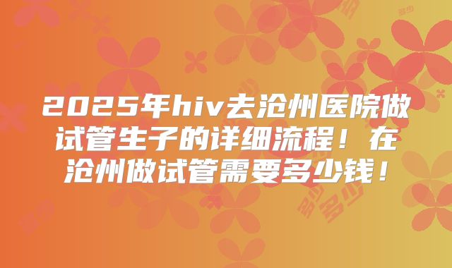 2025年hiv去沧州医院做试管生子的详细流程！在沧州做试管需要多少钱！