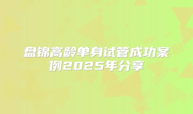 盘锦高龄单身试管成功案例2025年分享