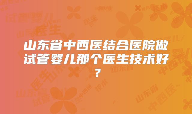 山东省中西医结合医院做试管婴儿那个医生技术好？