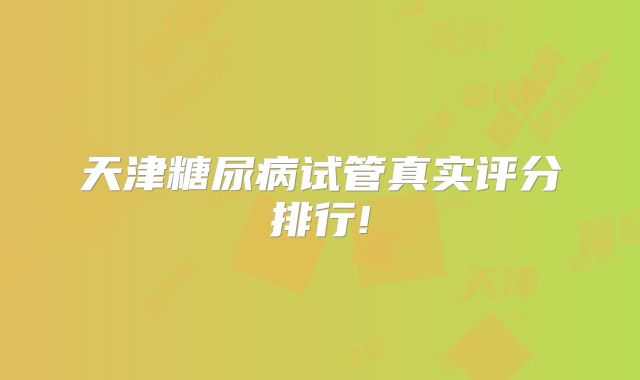天津糖尿病试管真实评分排行!