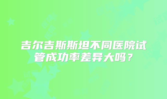 吉尔吉斯斯坦不同医院试管成功率差异大吗？