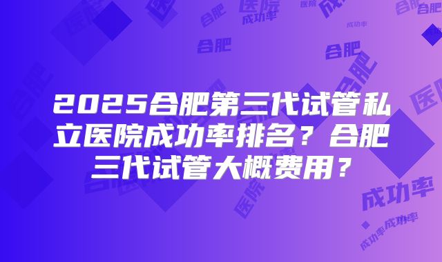 2025合肥第三代试管私立医院成功率排名?合肥三代试管大概费用?