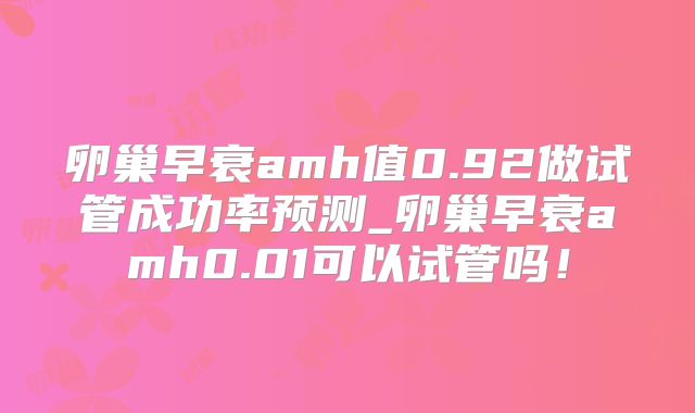 卵巢早衰amh值0.92做试管成功率预测_卵巢早衰amh0.01可以试管吗!