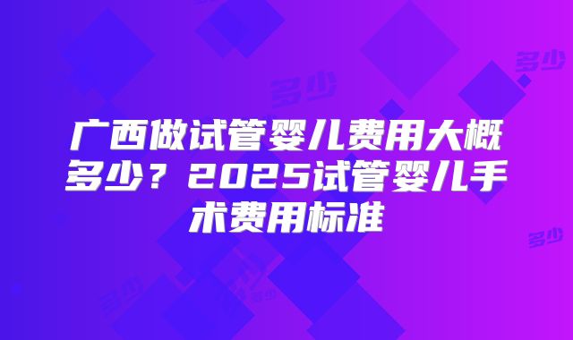 广西做试管婴儿费用大概多少？2025试管婴儿手术费用标准