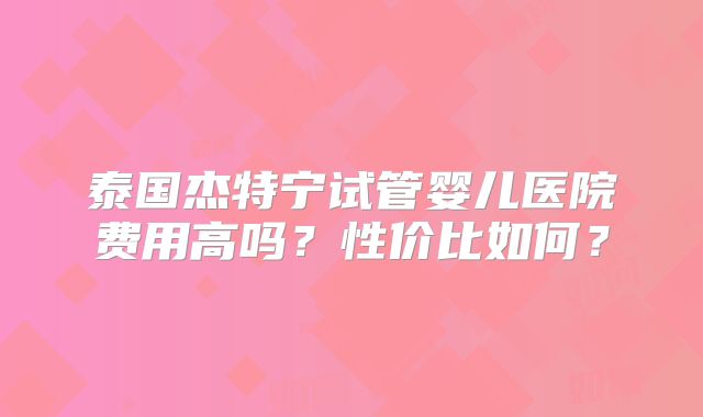 泰国杰特宁试管婴儿医院费用高吗？性价比如何？