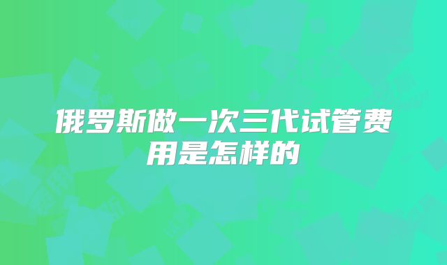 俄罗斯做一次三代试管费用是怎样的
