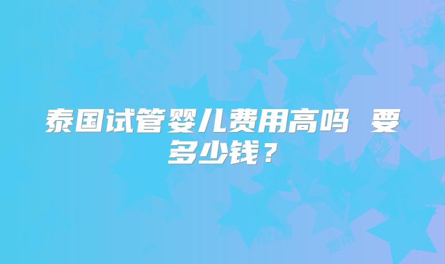 泰国试管婴儿费用高吗 要多少钱？