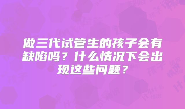 做三代试管生的孩子会有缺陷吗？什么情况下会出现这些问题？