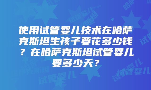 使用试管婴儿技术在哈萨克斯坦生孩子要花多少钱？在哈萨克斯坦试管婴儿要多少天？