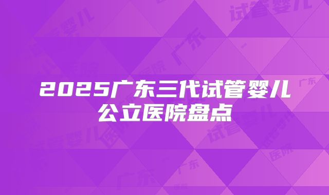 2025广东三代试管婴儿公立医院盘点