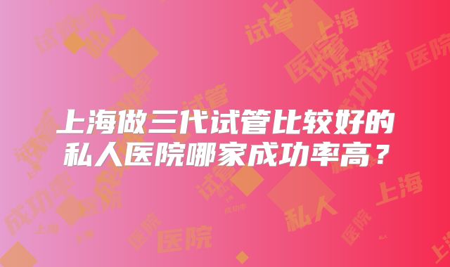 上海做三代试管比较好的私人医院哪家成功率高？