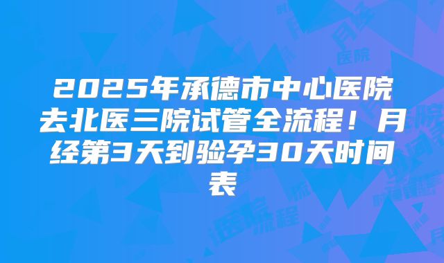 2025年承德市中心医院去北医三院试管全流程！月经第3天到验孕30天时间表