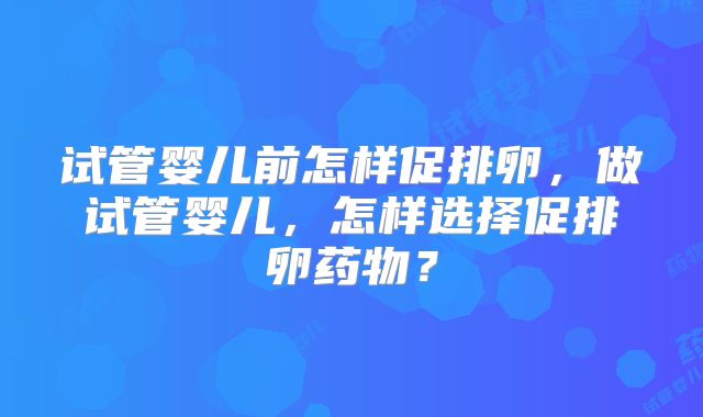 试管婴儿前怎样促排卵，做试管婴儿，怎样选择促排卵药物？