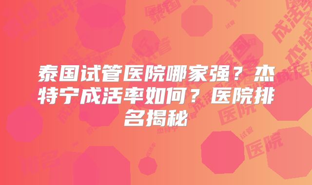 泰国试管医院哪家强?杰特宁成活率如何?医院排名揭秘