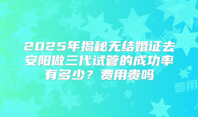 2025年揭秘无结婚证去安阳做三代试管的成功率有多少？费用贵吗