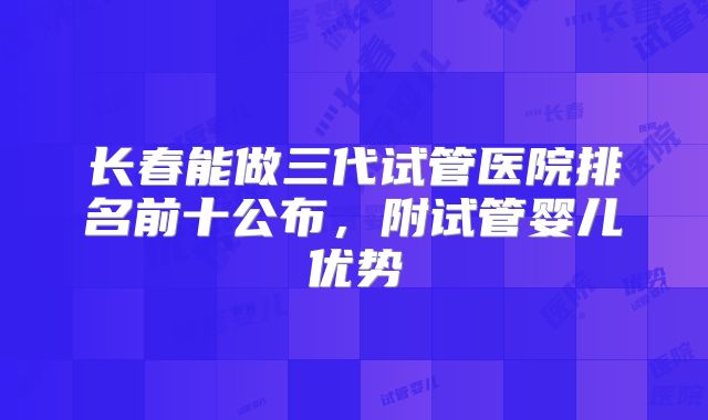 长春能做三代试管医院排名前十公布，附试管婴儿优势