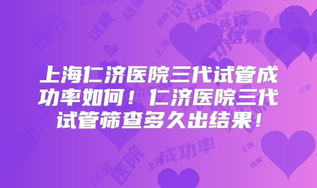 上海仁济医院三代试管成功率如何!仁济医院三代试管筛查多久出结果!