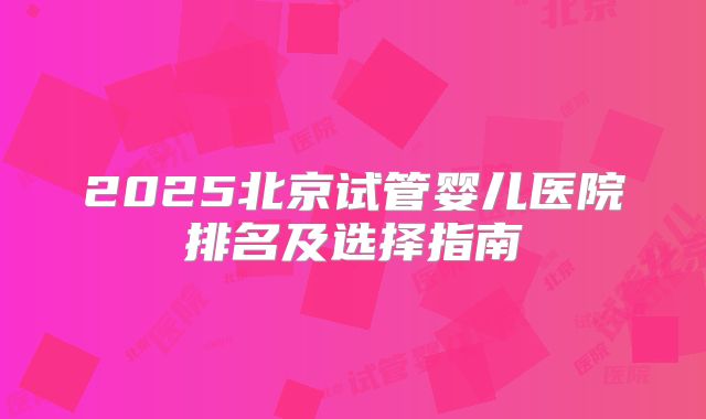 2025北京试管婴儿医院排名及选择指南