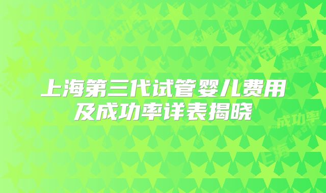 上海第三代试管婴儿费用及成功率详表揭晓