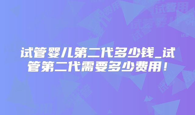 试管婴儿第二代多少钱_试管第二代需要多少费用！