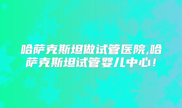哈萨克斯坦做试管医院,哈萨克斯坦试管婴儿中心!