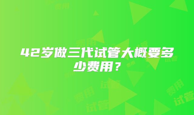 42岁做三代试管大概要多少费用？
