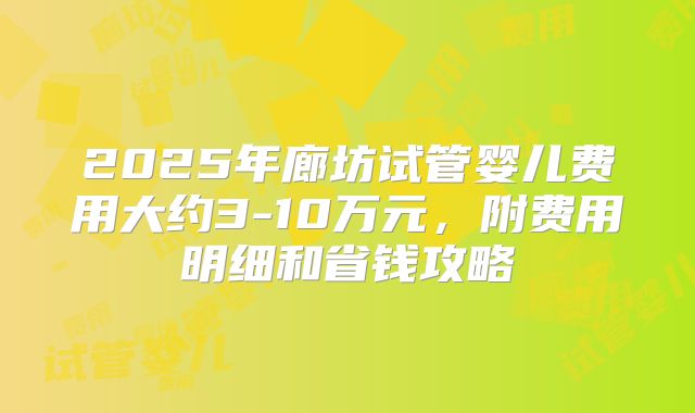 2025年廊坊试管婴儿费用大约3-10万元，附费用明细和省钱攻略