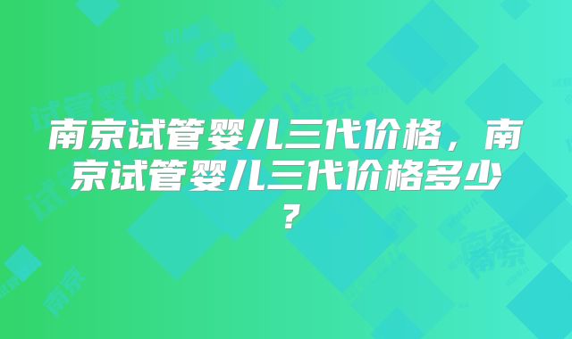 南京试管婴儿三代价格，南京试管婴儿三代价格多少？