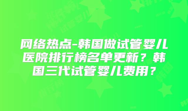 网络热点-韩国做试管婴儿医院排行榜名单更新？韩国三代试管婴儿费用？
