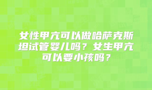 女性甲亢可以做哈萨克斯坦试管婴儿吗？女生甲亢可以要小孩吗？