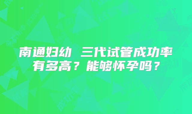 南通妇幼 三代试管成功率有多高？能够怀孕吗？
