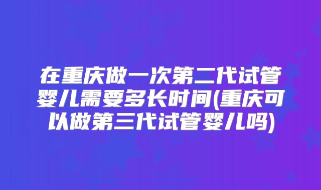 在重庆做一次第二代试管婴儿需要多长时间(重庆可以做第三代试管婴儿吗)