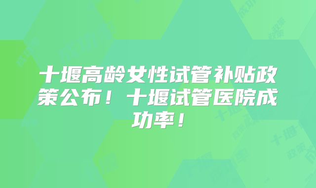 十堰高龄女性试管补贴政策公布！十堰试管医院成功率！