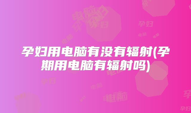 孕妇用电脑有没有辐射(孕期用电脑有辐射吗)