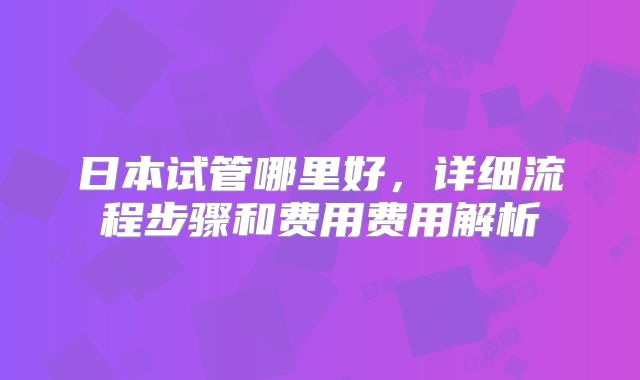 日本试管哪里好，详细流程步骤和费用费用解析