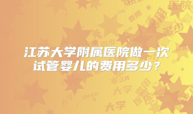 江苏大学附属医院做一次试管婴儿的费用多少？