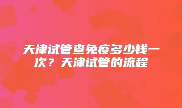 天津试管查免疫多少钱一次？天津试管的流程